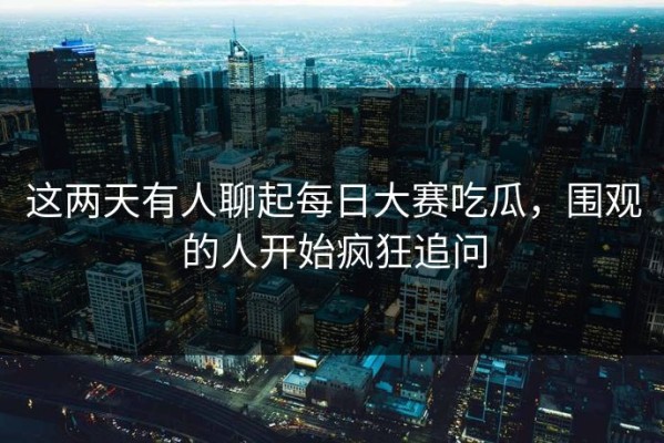 这两天有人聊起每日大赛吃瓜，围观的人开始疯狂追问