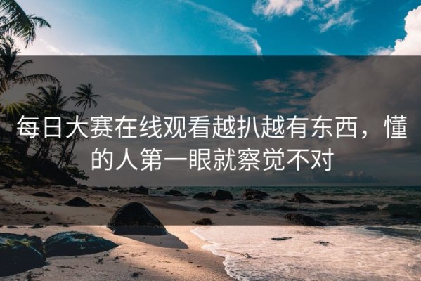 每日大赛在线观看越扒越有东西，懂的人第一眼就察觉不对