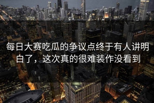 每日大赛吃瓜的争议点终于有人讲明白了，这次真的很难装作没看到