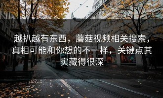 越扒越有东西，蘑菇视频相关搜索，真相可能和你想的不一样，关键点其实藏得很深