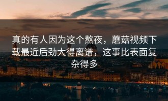 真的有人因为这个熬夜，蘑菇视频下载最近后劲大得离谱，这事比表面复杂得多