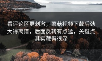 看评论区更刺激，蘑菇视频下载后劲大得离谱，后面反转有点猛，关键点其实藏得很深