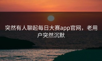 突然有人聊起每日大赛app官网，老用户突然沉默