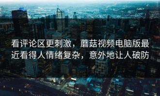 看评论区更刺激，蘑菇视频电脑版最近看得人情绪复杂，意外地让人破防