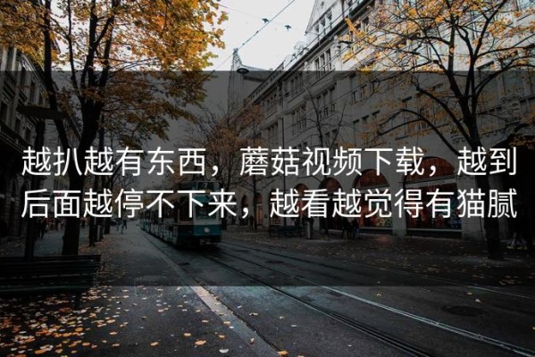 越扒越有东西，蘑菇视频下载，越到后面越停不下来，越看越觉得有猫腻