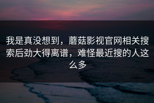 我是真没想到，蘑菇影视官网相关搜索后劲大得离谱，难怪最近搜的人这么多