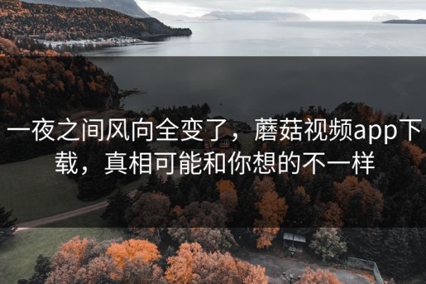 一夜之间风向全变了，蘑菇视频app下载，真相可能和你想的不一样