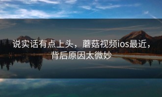 说实话有点上头，蘑菇视频ios最近，背后原因太微妙