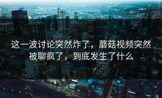 这一波讨论突然炸了，蘑菇视频突然被聊疯了，到底发生了什么