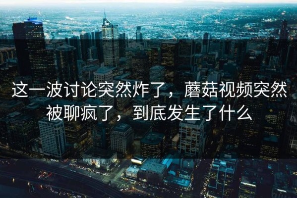 这一波讨论突然炸了，蘑菇视频突然被聊疯了，到底发生了什么