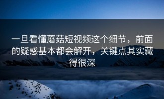 一旦看懂蘑菇短视频这个细节，前面的疑惑基本都会解开，关键点其实藏得很深