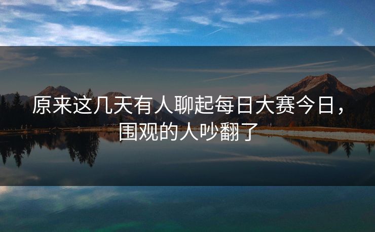 原来这几天有人聊起每日大赛今日，围观的人吵翻了