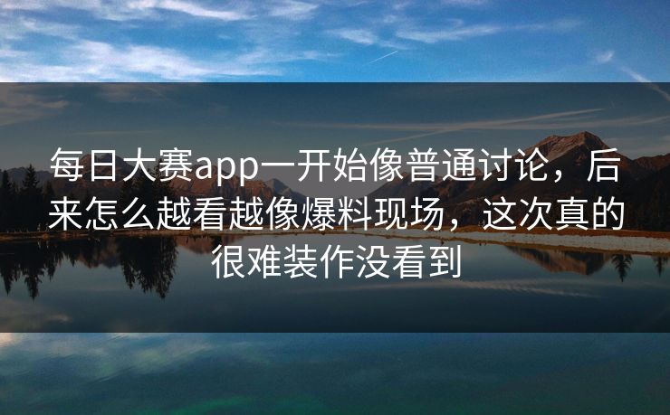 每日大赛app一开始像普通讨论，后来怎么越看越像爆料现场，这次真的很难装作没看到