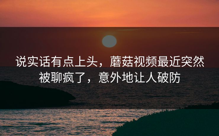 说实话有点上头，蘑菇视频最近突然被聊疯了，意外地让人破防