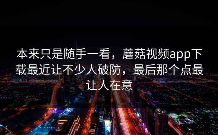 本来只是随手一看，蘑菇视频app下载最近让不少人破防，最后那个点最让人在意