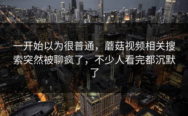 一开始以为很普通，蘑菇视频相关搜索突然被聊疯了，不少人看完都沉默了