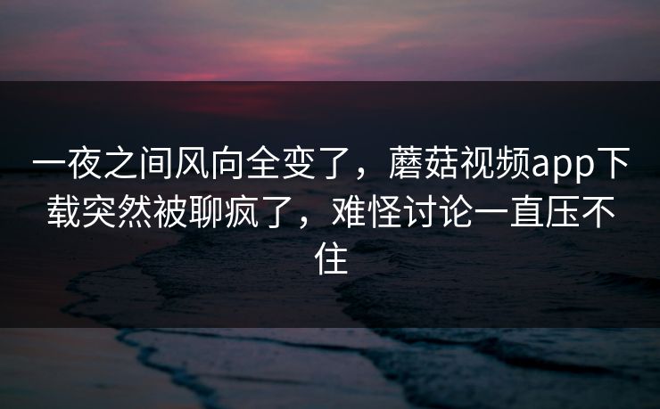 一夜之间风向全变了，蘑菇视频app下载突然被聊疯了，难怪讨论一直压不住