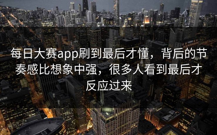 每日大赛app刷到最后才懂，背后的节奏感比想象中强，很多人看到最后才反应过来
