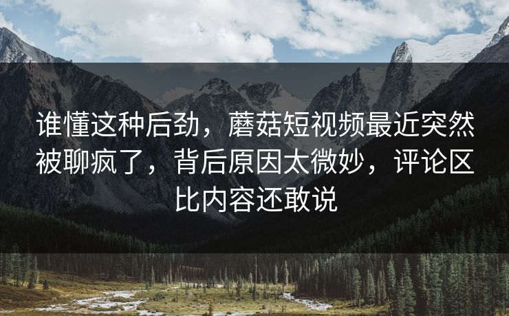 谁懂这种后劲，蘑菇短视频最近突然被聊疯了，背后原因太微妙，评论区比内容还敢说