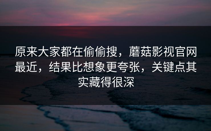 原来大家都在偷偷搜，蘑菇影视官网最近，结果比想象更夸张，关键点其实藏得很深