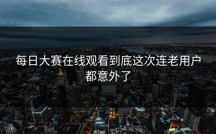 每日大赛在线观看到底这次连老用户都意外了
