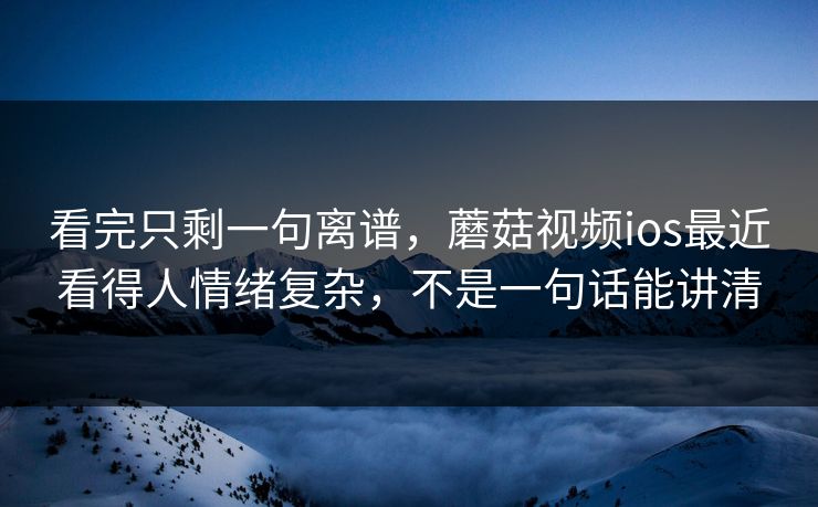看完只剩一句离谱，蘑菇视频ios最近看得人情绪复杂，不是一句话能讲清