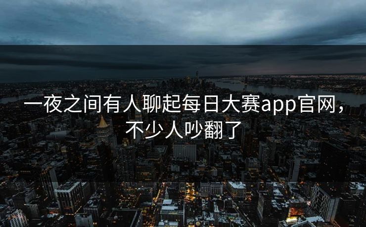 一夜之间有人聊起每日大赛app官网，不少人吵翻了