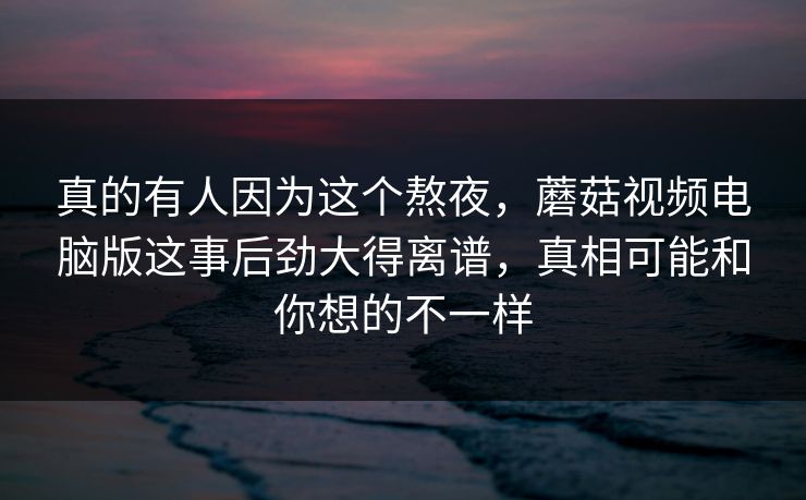 真的有人因为这个熬夜，蘑菇视频电脑版这事后劲大得离谱，真相可能和你想的不一样