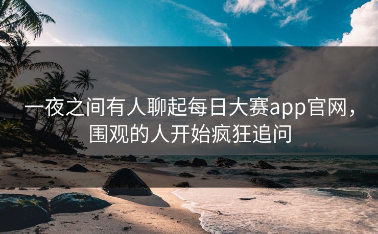一夜之间有人聊起每日大赛app官网，围观的人开始疯狂追问