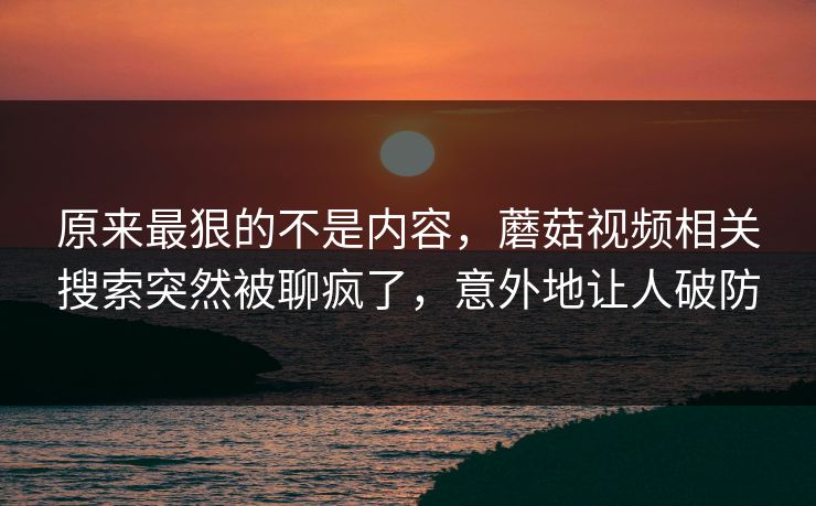 原来最狠的不是内容，蘑菇视频相关搜索突然被聊疯了，意外地让人破防