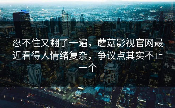 忍不住又翻了一遍，蘑菇影视官网最近看得人情绪复杂，争议点其实不止一个