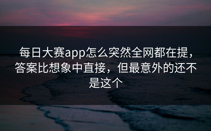 每日大赛app怎么突然全网都在提，答案比想象中直接，但最意外的还不是这个