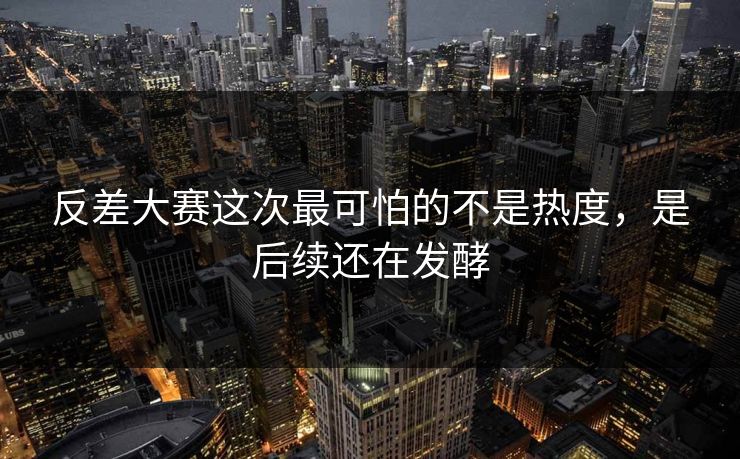 反差大赛这次最可怕的不是热度，是后续还在发酵