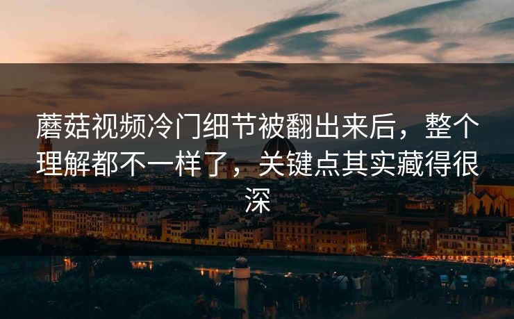 蘑菇视频冷门细节被翻出来后，整个理解都不一样了，关键点其实藏得很深