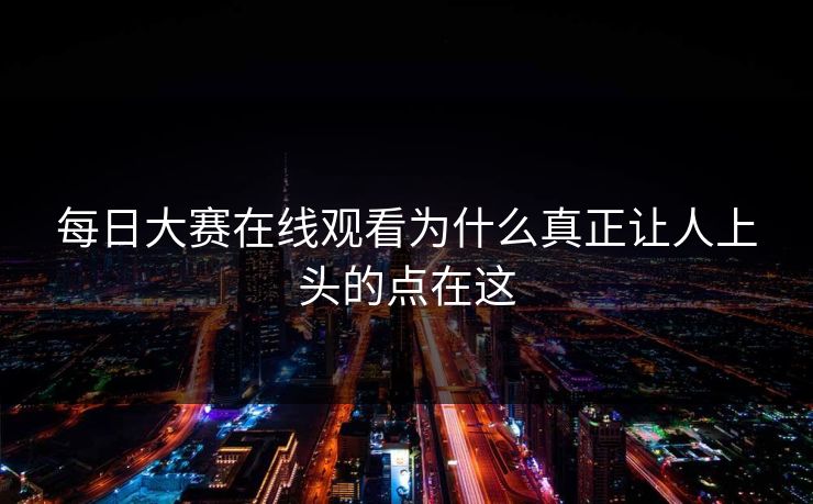 每日大赛在线观看为什么真正让人上头的点在这