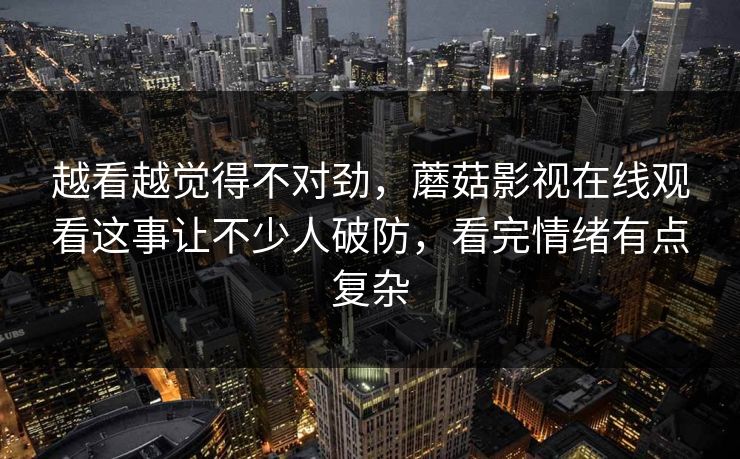 越看越觉得不对劲，蘑菇影视在线观看这事让不少人破防，看完情绪有点复杂
