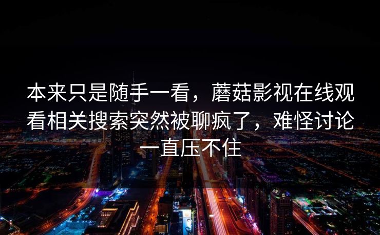 本来只是随手一看，蘑菇影视在线观看相关搜索突然被聊疯了，难怪讨论一直压不住