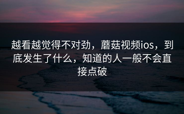 越看越觉得不对劲，蘑菇视频ios，到底发生了什么，知道的人一般不会直接点破