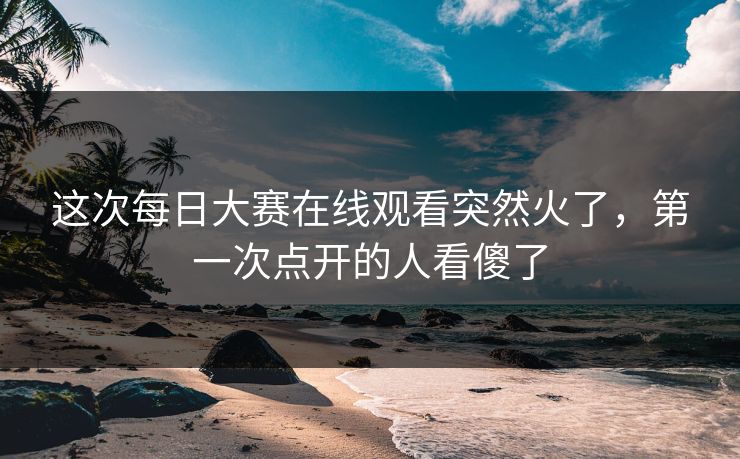 这次每日大赛在线观看突然火了，第一次点开的人看傻了