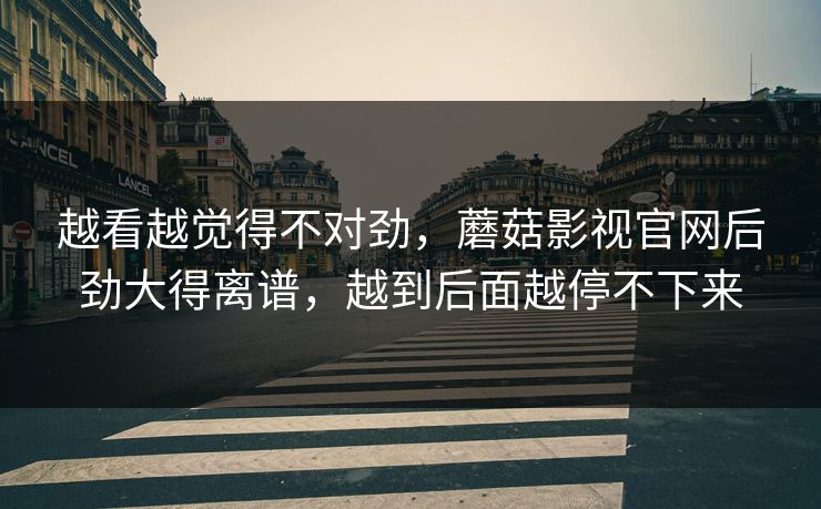 越看越觉得不对劲，蘑菇影视官网后劲大得离谱，越到后面越停不下来