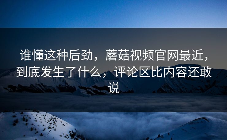 谁懂这种后劲，蘑菇视频官网最近，到底发生了什么，评论区比内容还敢说