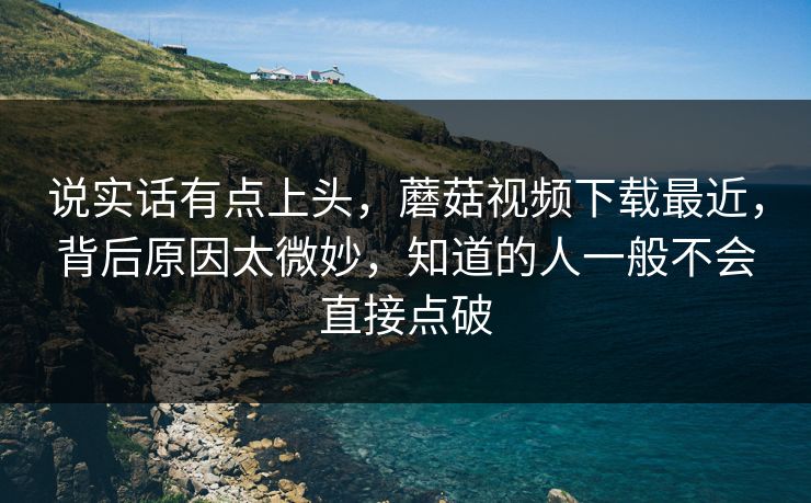 说实话有点上头，蘑菇视频下载最近，背后原因太微妙，知道的人一般不会直接点破