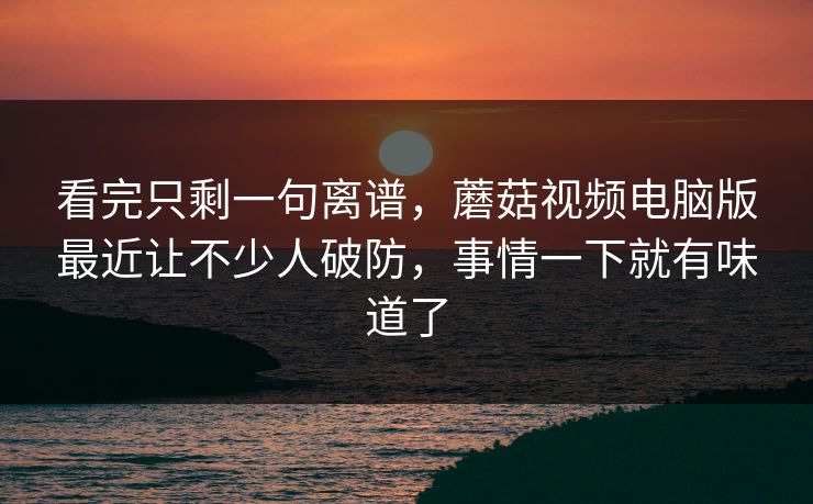 看完只剩一句离谱，蘑菇视频电脑版最近让不少人破防，事情一下就有味道了