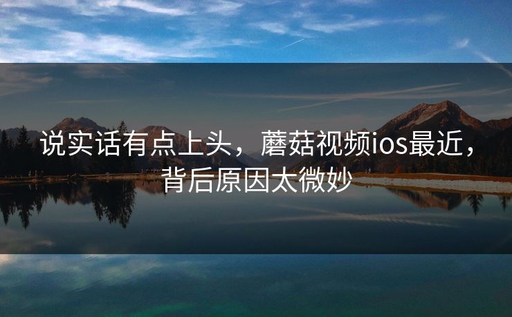 说实话有点上头，蘑菇视频ios最近，背后原因太微妙