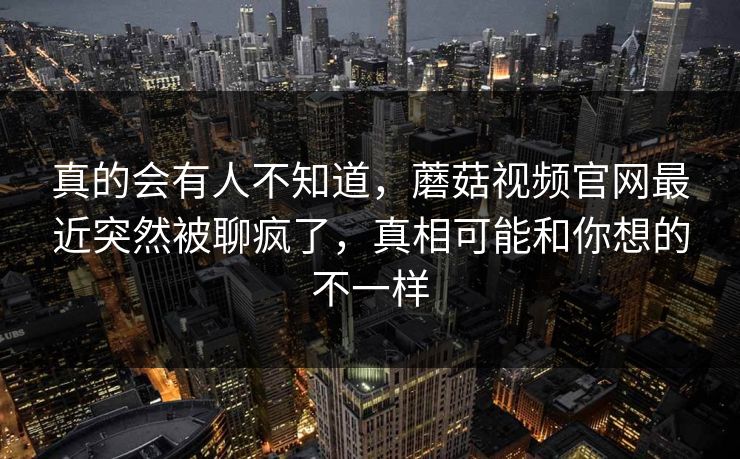 真的会有人不知道，蘑菇视频官网最近突然被聊疯了，真相可能和你想的不一样