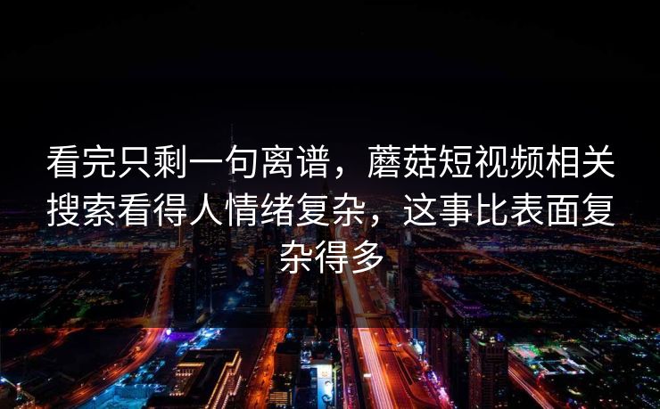 看完只剩一句离谱，蘑菇短视频相关搜索看得人情绪复杂，这事比表面复杂得多