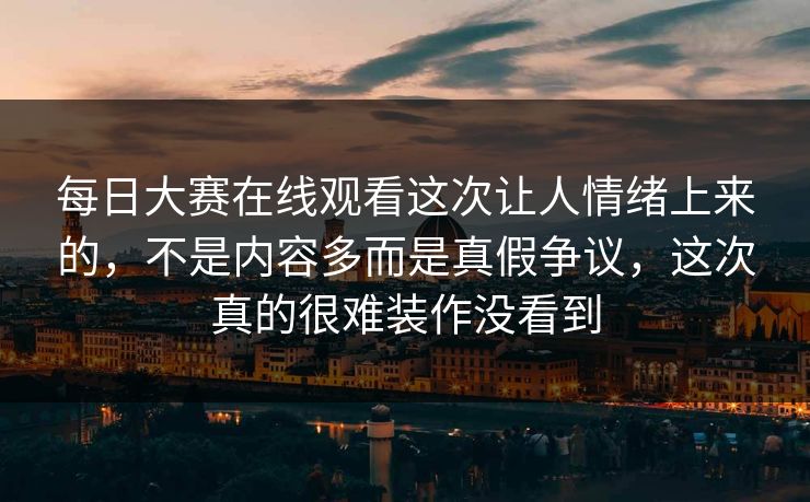 每日大赛在线观看这次让人情绪上来的，不是内容多而是真假争议，这次真的很难装作没看到