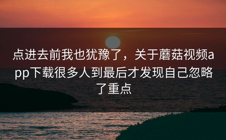点进去前我也犹豫了，关于蘑菇视频app下载很多人到最后才发现自己忽略了重点