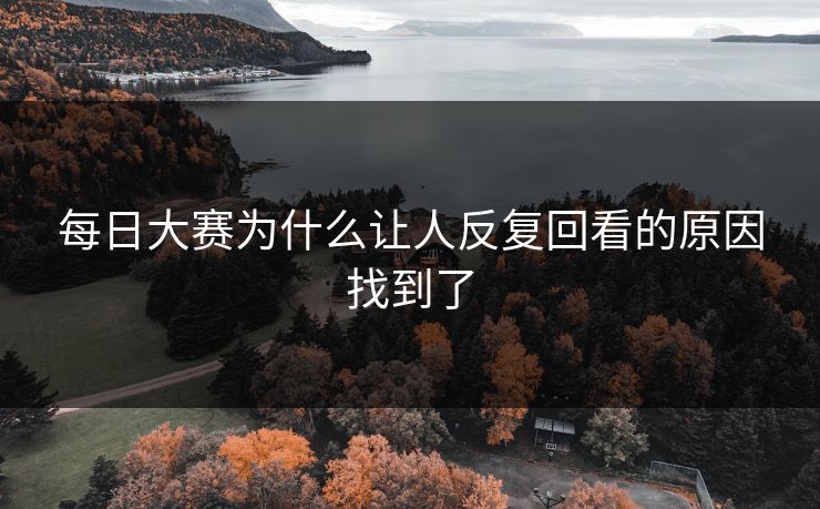 每日大赛为什么让人反复回看的原因找到了