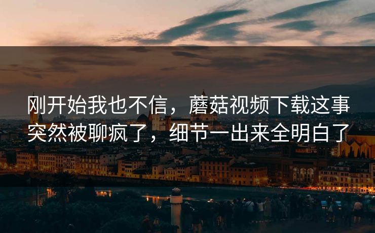 刚开始我也不信，蘑菇视频下载这事突然被聊疯了，细节一出来全明白了